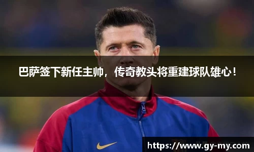 巴萨签下新任主帅，传奇教头将重建球队雄心！