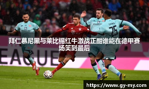 拜仁慕尼黑与莱比锡红牛激战正酣谁能在德甲赛场笑到最后