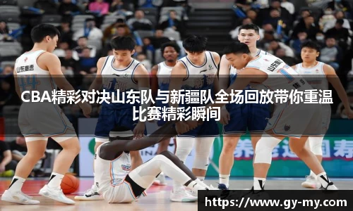 CBA精彩对决山东队与新疆队全场回放带你重温比赛精彩瞬间