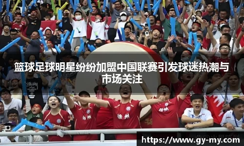 篮球足球明星纷纷加盟中国联赛引发球迷热潮与市场关注