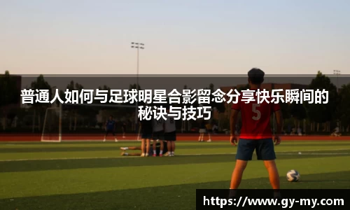普通人如何与足球明星合影留念分享快乐瞬间的秘诀与技巧