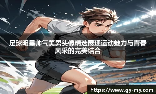 足球明星帅气美男头像精选展现运动魅力与青春风采的完美结合